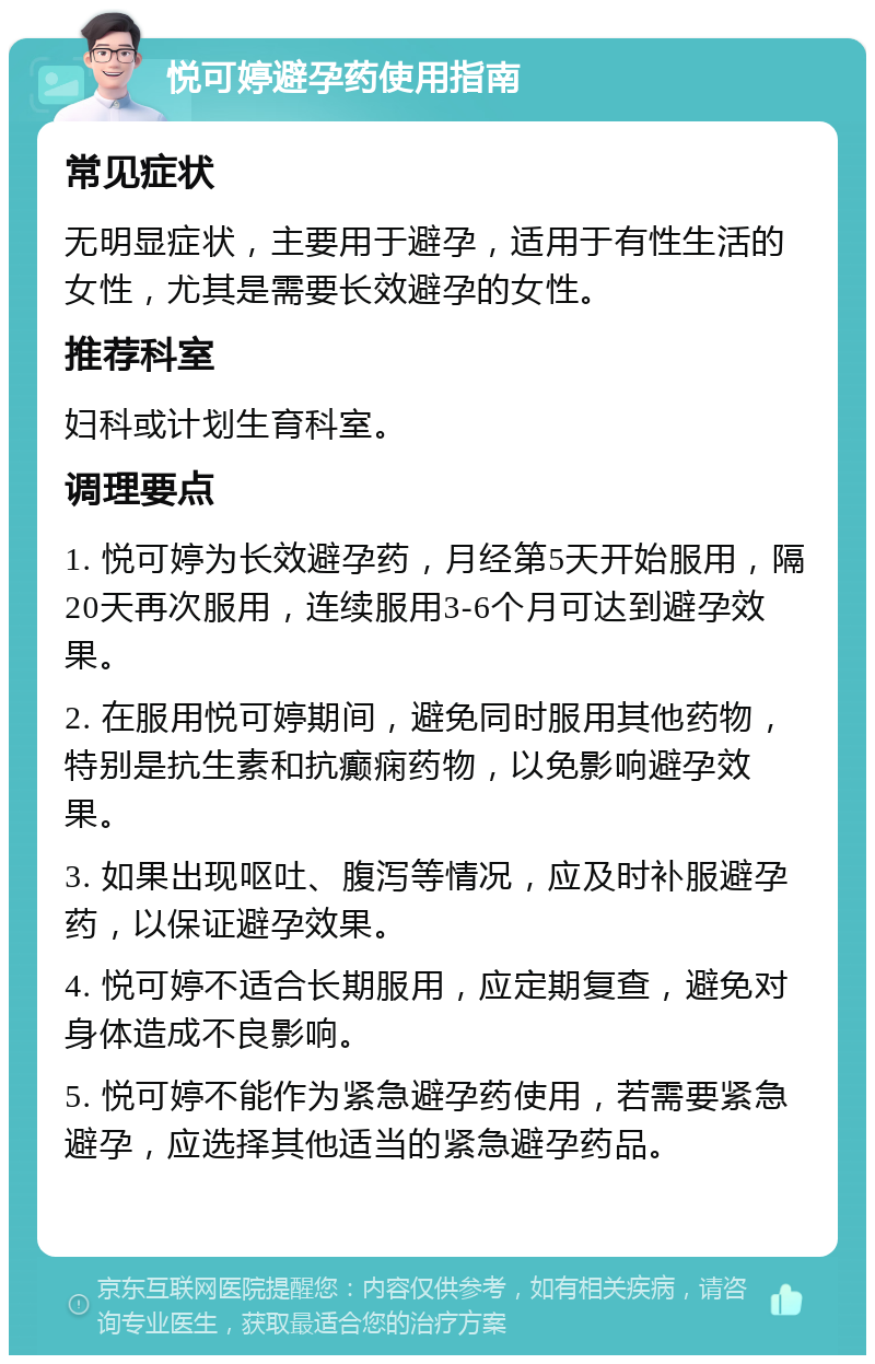 悦可婷避孕药使用指南 常见症状 无明显症状，主要用于避孕，适用于有性生活的女性，尤其是需要长效避孕的女性。 推荐科室 妇科或计划生育科室。 调理要点 1. 悦可婷为长效避孕药，月经第5天开始服用，隔20天再次服用，连续服用3-6个月可达到避孕效果。 2. 在服用悦可婷期间，避免同时服用其他药物，特别是抗生素和抗癫痫药物，以免影响避孕效果。 3. 如果出现呕吐、腹泻等情况，应及时补服避孕药，以保证避孕效果。 4. 悦可婷不适合长期服用，应定期复查，避免对身体造成不良影响。 5. 悦可婷不能作为紧急避孕药使用，若需要紧急避孕，应选择其他适当的紧急避孕药品。