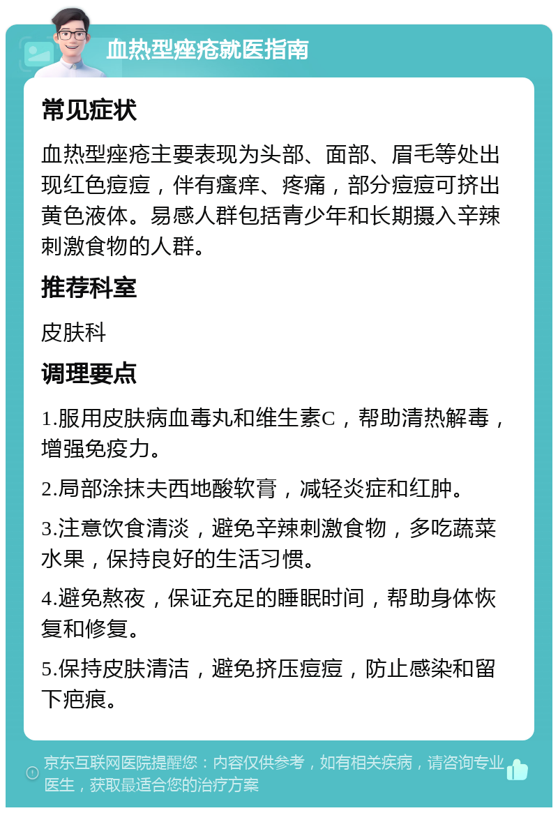 血热型痤疮就医指南 常见症状 血热型痤疮主要表现为头部、面部、眉毛等处出现红色痘痘，伴有瘙痒、疼痛，部分痘痘可挤出黄色液体。易感人群包括青少年和长期摄入辛辣刺激食物的人群。 推荐科室 皮肤科 调理要点 1.服用皮肤病血毒丸和维生素C，帮助清热解毒，增强免疫力。 2.局部涂抹夫西地酸软膏，减轻炎症和红肿。 3.注意饮食清淡，避免辛辣刺激食物，多吃蔬菜水果，保持良好的生活习惯。 4.避免熬夜，保证充足的睡眠时间，帮助身体恢复和修复。 5.保持皮肤清洁，避免挤压痘痘，防止感染和留下疤痕。