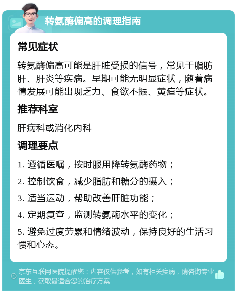 转氨酶偏高的调理指南 常见症状 转氨酶偏高可能是肝脏受损的信号，常见于脂肪肝、肝炎等疾病。早期可能无明显症状，随着病情发展可能出现乏力、食欲不振、黄疸等症状。 推荐科室 肝病科或消化内科 调理要点 1. 遵循医嘱，按时服用降转氨酶药物； 2. 控制饮食，减少脂肪和糖分的摄入； 3. 适当运动，帮助改善肝脏功能； 4. 定期复查，监测转氨酶水平的变化； 5. 避免过度劳累和情绪波动，保持良好的生活习惯和心态。