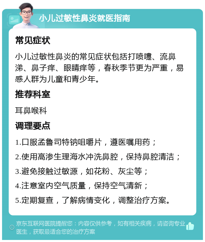 小儿过敏性鼻炎就医指南 常见症状 小儿过敏性鼻炎的常见症状包括打喷嚏、流鼻涕、鼻子痒、眼睛痒等，春秋季节更为严重，易感人群为儿童和青少年。 推荐科室 耳鼻喉科 调理要点 1.口服孟鲁司特钠咀嚼片，遵医嘱用药； 2.使用高渗生理海水冲洗鼻腔，保持鼻腔清洁； 3.避免接触过敏源，如花粉、灰尘等； 4.注意室内空气质量，保持空气清新； 5.定期复查，了解病情变化，调整治疗方案。