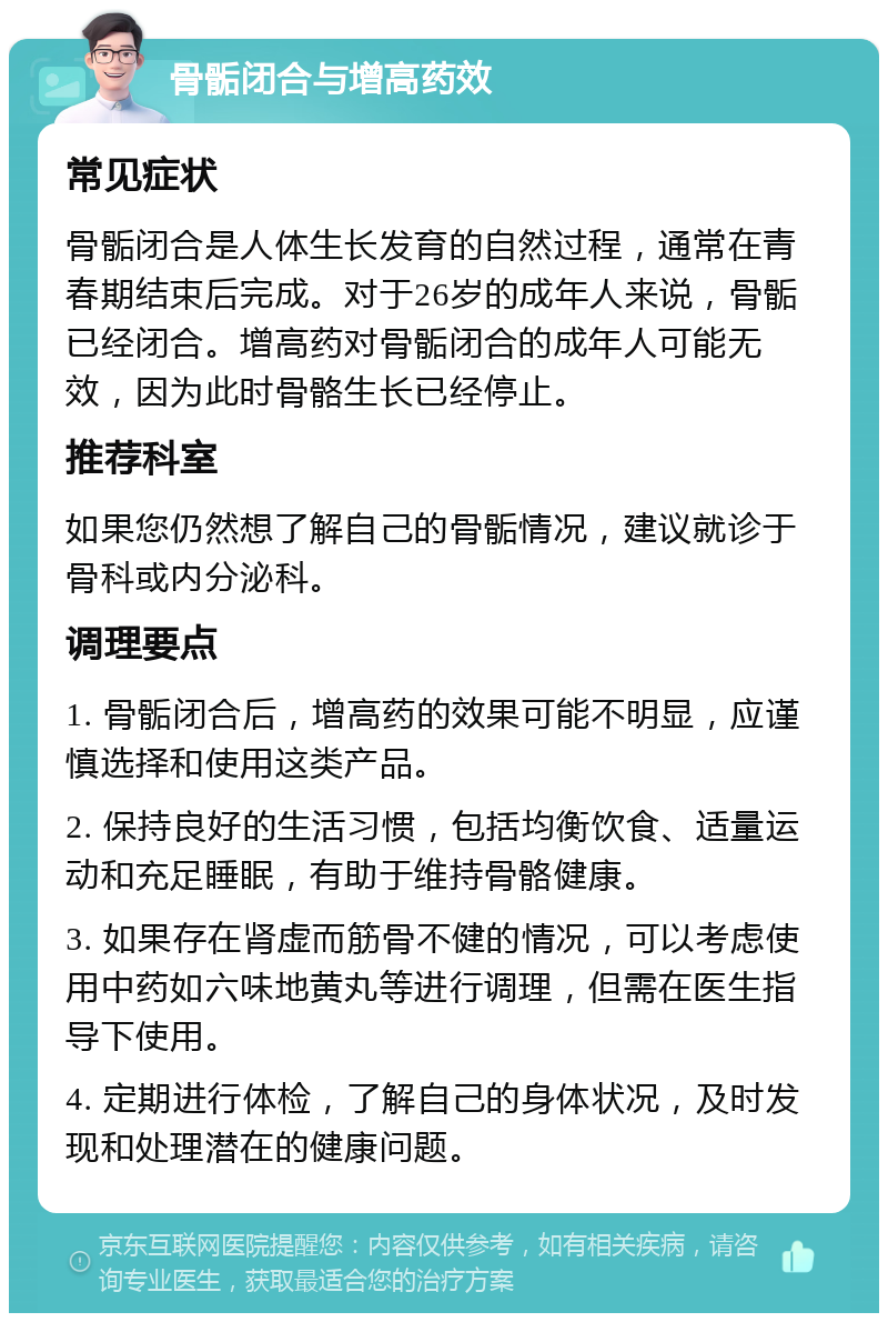 骨骺闭合与增高药效 常见症状 骨骺闭合是人体生长发育的自然过程，通常在青春期结束后完成。对于26岁的成年人来说，骨骺已经闭合。增高药对骨骺闭合的成年人可能无效，因为此时骨骼生长已经停止。 推荐科室 如果您仍然想了解自己的骨骺情况，建议就诊于骨科或内分泌科。 调理要点 1. 骨骺闭合后，增高药的效果可能不明显，应谨慎选择和使用这类产品。 2. 保持良好的生活习惯，包括均衡饮食、适量运动和充足睡眠，有助于维持骨骼健康。 3. 如果存在肾虚而筋骨不健的情况，可以考虑使用中药如六味地黄丸等进行调理，但需在医生指导下使用。 4. 定期进行体检，了解自己的身体状况，及时发现和处理潜在的健康问题。