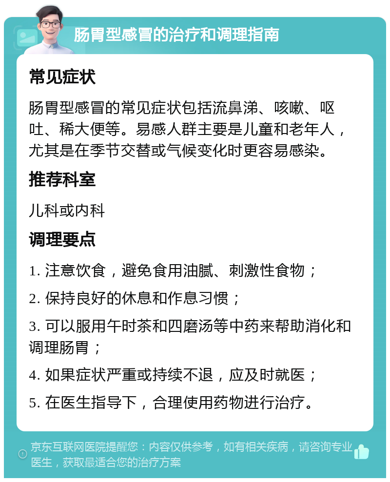 肠胃型感冒的治疗和调理指南 常见症状 肠胃型感冒的常见症状包括流鼻涕、咳嗽、呕吐、稀大便等。易感人群主要是儿童和老年人，尤其是在季节交替或气候变化时更容易感染。 推荐科室 儿科或内科 调理要点 1. 注意饮食，避免食用油腻、刺激性食物； 2. 保持良好的休息和作息习惯； 3. 可以服用午时茶和四磨汤等中药来帮助消化和调理肠胃； 4. 如果症状严重或持续不退，应及时就医； 5. 在医生指导下，合理使用药物进行治疗。