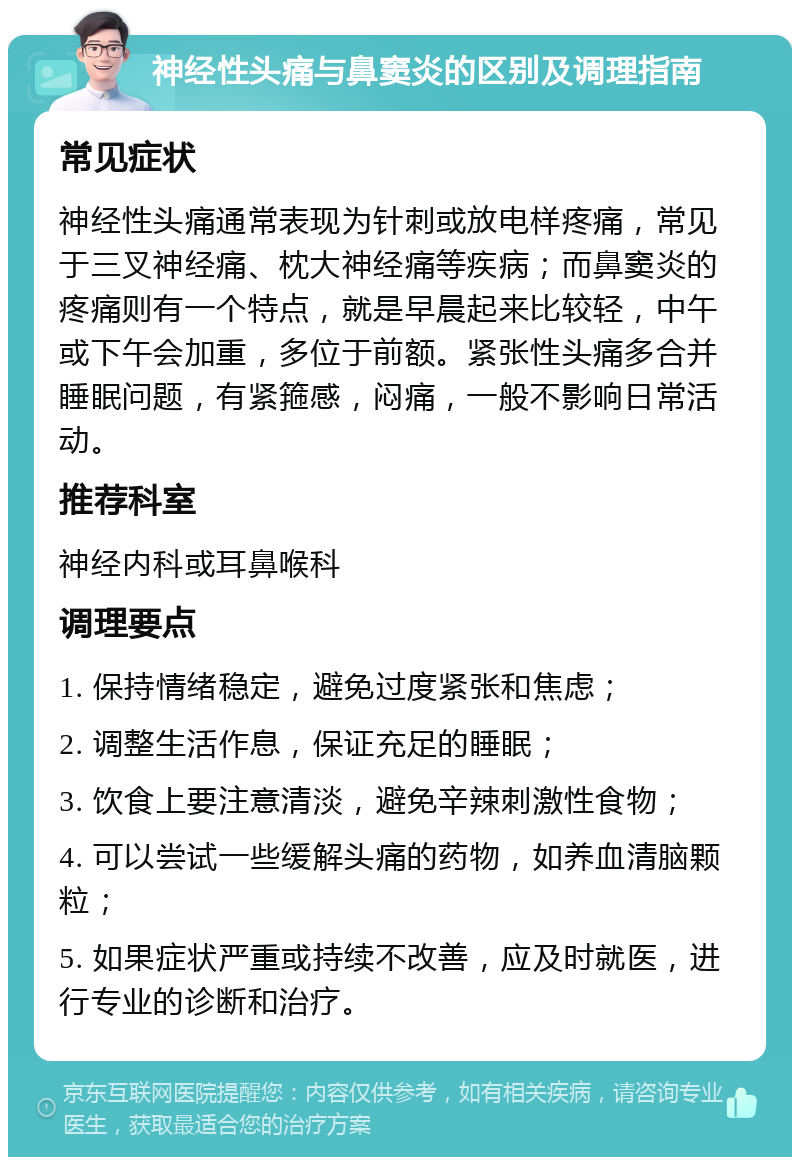 神经性头痛与鼻窦炎的区别及调理指南 常见症状 神经性头痛通常表现为针刺或放电样疼痛，常见于三叉神经痛、枕大神经痛等疾病；而鼻窦炎的疼痛则有一个特点，就是早晨起来比较轻，中午或下午会加重，多位于前额。紧张性头痛多合并睡眠问题，有紧箍感，闷痛，一般不影响日常活动。 推荐科室 神经内科或耳鼻喉科 调理要点 1. 保持情绪稳定，避免过度紧张和焦虑； 2. 调整生活作息，保证充足的睡眠； 3. 饮食上要注意清淡，避免辛辣刺激性食物； 4. 可以尝试一些缓解头痛的药物，如养血清脑颗粒； 5. 如果症状严重或持续不改善，应及时就医，进行专业的诊断和治疗。