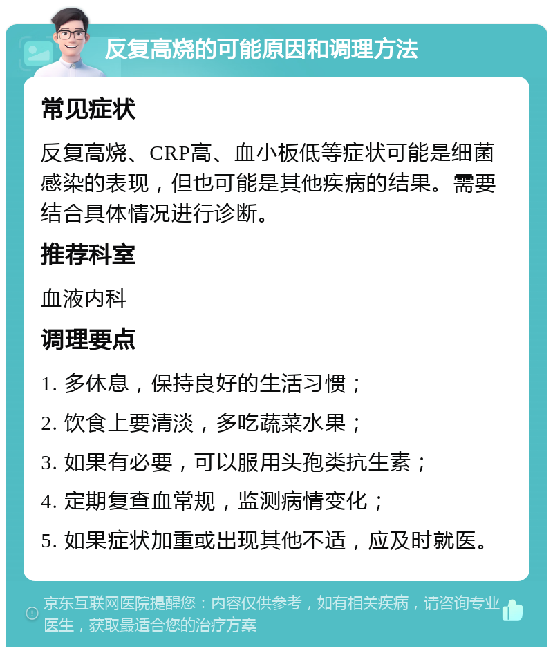 反复高烧的可能原因和调理方法 常见症状 反复高烧、CRP高、血小板低等症状可能是细菌感染的表现，但也可能是其他疾病的结果。需要结合具体情况进行诊断。 推荐科室 血液内科 调理要点 1. 多休息，保持良好的生活习惯； 2. 饮食上要清淡，多吃蔬菜水果； 3. 如果有必要，可以服用头孢类抗生素； 4. 定期复查血常规，监测病情变化； 5. 如果症状加重或出现其他不适，应及时就医。