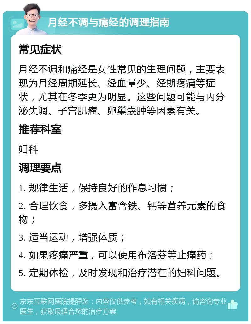 月经不调与痛经的调理指南 常见症状 月经不调和痛经是女性常见的生理问题，主要表现为月经周期延长、经血量少、经期疼痛等症状，尤其在冬季更为明显。这些问题可能与内分泌失调、子宫肌瘤、卵巢囊肿等因素有关。 推荐科室 妇科 调理要点 1. 规律生活，保持良好的作息习惯； 2. 合理饮食，多摄入富含铁、钙等营养元素的食物； 3. 适当运动，增强体质； 4. 如果疼痛严重，可以使用布洛芬等止痛药； 5. 定期体检，及时发现和治疗潜在的妇科问题。