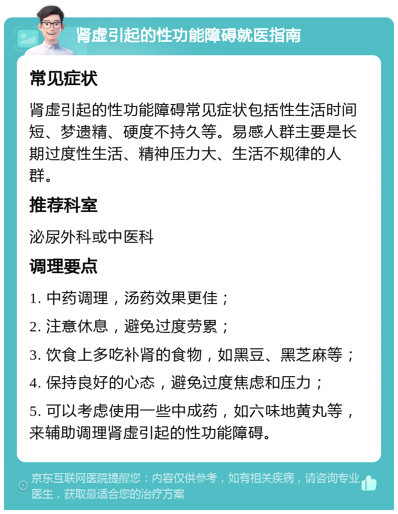 肾虚引起的性功能障碍就医指南 常见症状 肾虚引起的性功能障碍常见症状包括性生活时间短、梦遗精、硬度不持久等。易感人群主要是长期过度性生活、精神压力大、生活不规律的人群。 推荐科室 泌尿外科或中医科 调理要点 1. 中药调理，汤药效果更佳； 2. 注意休息，避免过度劳累； 3. 饮食上多吃补肾的食物，如黑豆、黑芝麻等； 4. 保持良好的心态，避免过度焦虑和压力； 5. 可以考虑使用一些中成药，如六味地黄丸等，来辅助调理肾虚引起的性功能障碍。