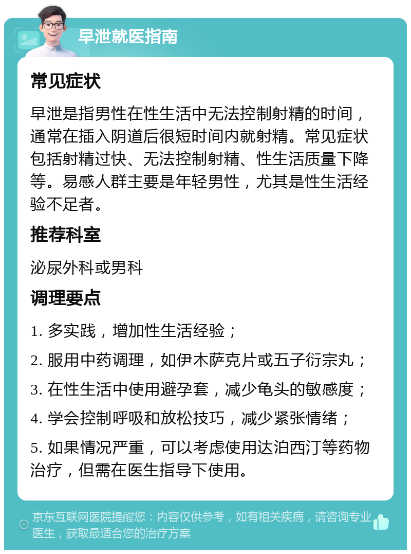 早泄就医指南 常见症状 早泄是指男性在性生活中无法控制射精的时间，通常在插入阴道后很短时间内就射精。常见症状包括射精过快、无法控制射精、性生活质量下降等。易感人群主要是年轻男性，尤其是性生活经验不足者。 推荐科室 泌尿外科或男科 调理要点 1. 多实践，增加性生活经验； 2. 服用中药调理，如伊木萨克片或五子衍宗丸； 3. 在性生活中使用避孕套，减少龟头的敏感度； 4. 学会控制呼吸和放松技巧，减少紧张情绪； 5. 如果情况严重，可以考虑使用达泊西汀等药物治疗，但需在医生指导下使用。