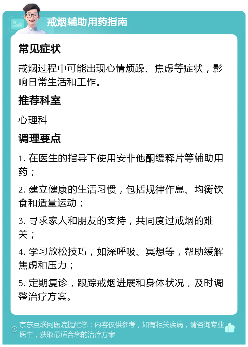 戒烟辅助用药指南 常见症状 戒烟过程中可能出现心情烦躁、焦虑等症状，影响日常生活和工作。 推荐科室 心理科 调理要点 1. 在医生的指导下使用安非他酮缓释片等辅助用药； 2. 建立健康的生活习惯，包括规律作息、均衡饮食和适量运动； 3. 寻求家人和朋友的支持，共同度过戒烟的难关； 4. 学习放松技巧，如深呼吸、冥想等，帮助缓解焦虑和压力； 5. 定期复诊，跟踪戒烟进展和身体状况，及时调整治疗方案。