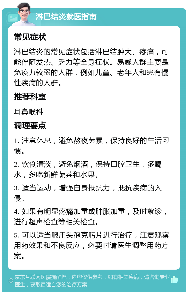 淋巴结炎就医指南 常见症状 淋巴结炎的常见症状包括淋巴结肿大、疼痛，可能伴随发热、乏力等全身症状。易感人群主要是免疫力较弱的人群，例如儿童、老年人和患有慢性疾病的人群。 推荐科室 耳鼻喉科 调理要点 1. 注意休息，避免熬夜劳累，保持良好的生活习惯。 2. 饮食清淡，避免烟酒，保持口腔卫生，多喝水，多吃新鲜蔬菜和水果。 3. 适当运动，增强自身抵抗力，抵抗疾病的入侵。 4. 如果有明显疼痛加重或肿胀加重，及时就诊，进行超声检查等相关检查。 5. 可以适当服用头孢克肟片进行治疗，注意观察用药效果和不良反应，必要时请医生调整用药方案。