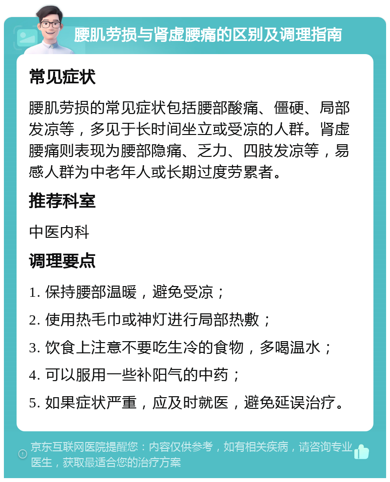 腰肌劳损与肾虚腰痛的区别及调理指南 常见症状 腰肌劳损的常见症状包括腰部酸痛、僵硬、局部发凉等，多见于长时间坐立或受凉的人群。肾虚腰痛则表现为腰部隐痛、乏力、四肢发凉等，易感人群为中老年人或长期过度劳累者。 推荐科室 中医内科 调理要点 1. 保持腰部温暖，避免受凉； 2. 使用热毛巾或神灯进行局部热敷； 3. 饮食上注意不要吃生冷的食物，多喝温水； 4. 可以服用一些补阳气的中药； 5. 如果症状严重，应及时就医，避免延误治疗。