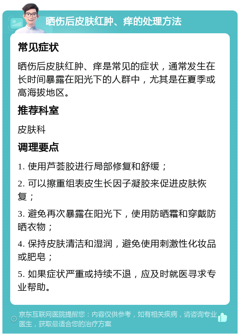 晒伤后皮肤红肿、痒的处理方法 常见症状 晒伤后皮肤红肿、痒是常见的症状，通常发生在长时间暴露在阳光下的人群中，尤其是在夏季或高海拔地区。 推荐科室 皮肤科 调理要点 1. 使用芦荟胶进行局部修复和舒缓； 2. 可以擦重组表皮生长因子凝胶来促进皮肤恢复； 3. 避免再次暴露在阳光下，使用防晒霜和穿戴防晒衣物； 4. 保持皮肤清洁和湿润，避免使用刺激性化妆品或肥皂； 5. 如果症状严重或持续不退，应及时就医寻求专业帮助。