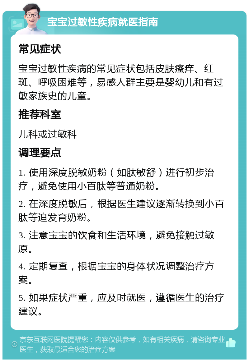 宝宝过敏性疾病就医指南 常见症状 宝宝过敏性疾病的常见症状包括皮肤瘙痒、红斑、呼吸困难等，易感人群主要是婴幼儿和有过敏家族史的儿童。 推荐科室 儿科或过敏科 调理要点 1. 使用深度脱敏奶粉（如肽敏舒）进行初步治疗，避免使用小百肽等普通奶粉。 2. 在深度脱敏后，根据医生建议逐渐转换到小百肽等追发育奶粉。 3. 注意宝宝的饮食和生活环境，避免接触过敏原。 4. 定期复查，根据宝宝的身体状况调整治疗方案。 5. 如果症状严重，应及时就医，遵循医生的治疗建议。