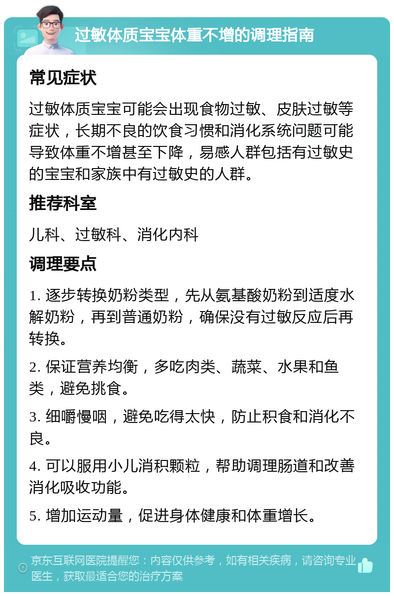 过敏体质宝宝体重不增的调理指南 常见症状 过敏体质宝宝可能会出现食物过敏、皮肤过敏等症状，长期不良的饮食习惯和消化系统问题可能导致体重不增甚至下降，易感人群包括有过敏史的宝宝和家族中有过敏史的人群。 推荐科室 儿科、过敏科、消化内科 调理要点 1. 逐步转换奶粉类型，先从氨基酸奶粉到适度水解奶粉，再到普通奶粉，确保没有过敏反应后再转换。 2. 保证营养均衡，多吃肉类、蔬菜、水果和鱼类，避免挑食。 3. 细嚼慢咽，避免吃得太快，防止积食和消化不良。 4. 可以服用小儿消积颗粒，帮助调理肠道和改善消化吸收功能。 5. 增加运动量，促进身体健康和体重增长。