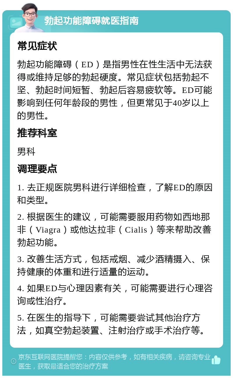 勃起功能障碍就医指南 常见症状 勃起功能障碍（ED）是指男性在性生活中无法获得或维持足够的勃起硬度。常见症状包括勃起不坚、勃起时间短暂、勃起后容易疲软等。ED可能影响到任何年龄段的男性，但更常见于40岁以上的男性。 推荐科室 男科 调理要点 1. 去正规医院男科进行详细检查，了解ED的原因和类型。 2. 根据医生的建议，可能需要服用药物如西地那非（Viagra）或他达拉非（Cialis）等来帮助改善勃起功能。 3. 改善生活方式，包括戒烟、减少酒精摄入、保持健康的体重和进行适量的运动。 4. 如果ED与心理因素有关，可能需要进行心理咨询或性治疗。 5. 在医生的指导下，可能需要尝试其他治疗方法，如真空勃起装置、注射治疗或手术治疗等。