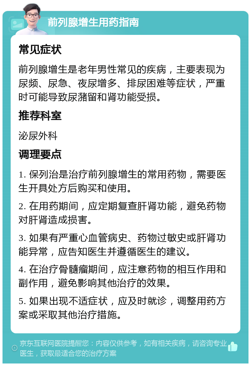 前列腺增生用药指南 常见症状 前列腺增生是老年男性常见的疾病，主要表现为尿频、尿急、夜尿增多、排尿困难等症状，严重时可能导致尿潴留和肾功能受损。 推荐科室 泌尿外科 调理要点 1. 保列治是治疗前列腺增生的常用药物，需要医生开具处方后购买和使用。 2. 在用药期间，应定期复查肝肾功能，避免药物对肝肾造成损害。 3. 如果有严重心血管病史、药物过敏史或肝肾功能异常，应告知医生并遵循医生的建议。 4. 在治疗骨髓瘤期间，应注意药物的相互作用和副作用，避免影响其他治疗的效果。 5. 如果出现不适症状，应及时就诊，调整用药方案或采取其他治疗措施。