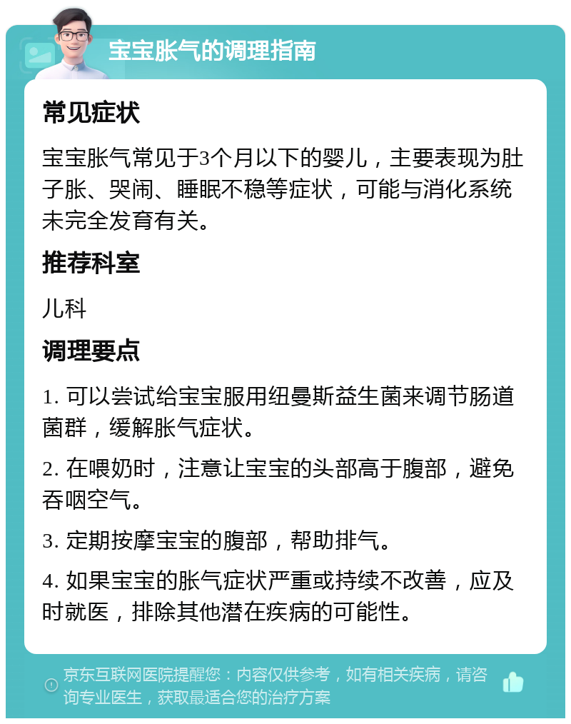 宝宝胀气的调理指南 常见症状 宝宝胀气常见于3个月以下的婴儿，主要表现为肚子胀、哭闹、睡眠不稳等症状，可能与消化系统未完全发育有关。 推荐科室 儿科 调理要点 1. 可以尝试给宝宝服用纽曼斯益生菌来调节肠道菌群，缓解胀气症状。 2. 在喂奶时，注意让宝宝的头部高于腹部，避免吞咽空气。 3. 定期按摩宝宝的腹部，帮助排气。 4. 如果宝宝的胀气症状严重或持续不改善，应及时就医，排除其他潜在疾病的可能性。