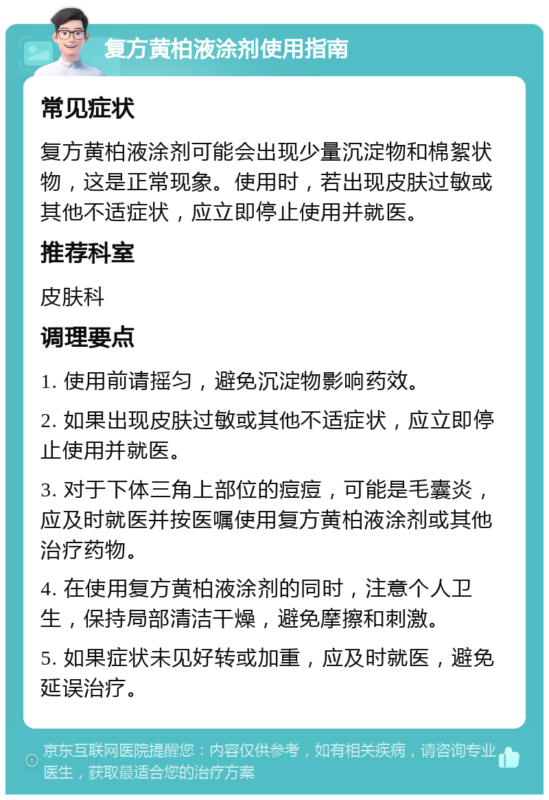 复方黄柏液涂剂使用指南 常见症状 复方黄柏液涂剂可能会出现少量沉淀物和棉絮状物，这是正常现象。使用时，若出现皮肤过敏或其他不适症状，应立即停止使用并就医。 推荐科室 皮肤科 调理要点 1. 使用前请摇匀，避免沉淀物影响药效。 2. 如果出现皮肤过敏或其他不适症状，应立即停止使用并就医。 3. 对于下体三角上部位的痘痘，可能是毛囊炎，应及时就医并按医嘱使用复方黄柏液涂剂或其他治疗药物。 4. 在使用复方黄柏液涂剂的同时，注意个人卫生，保持局部清洁干燥，避免摩擦和刺激。 5. 如果症状未见好转或加重，应及时就医，避免延误治疗。