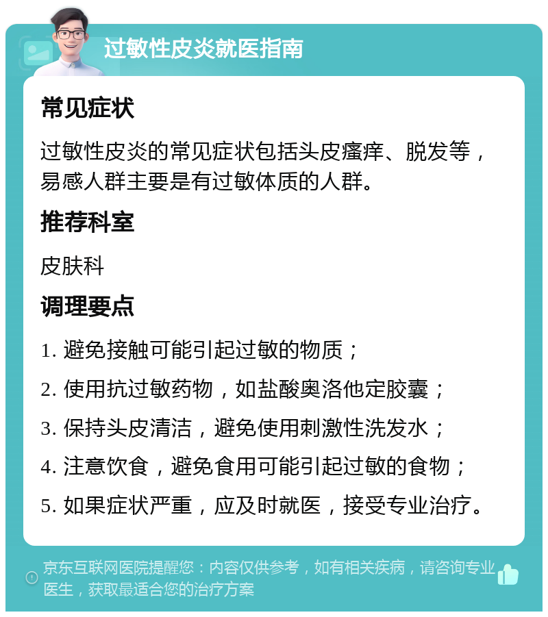 过敏性皮炎就医指南 常见症状 过敏性皮炎的常见症状包括头皮瘙痒、脱发等，易感人群主要是有过敏体质的人群。 推荐科室 皮肤科 调理要点 1. 避免接触可能引起过敏的物质； 2. 使用抗过敏药物，如盐酸奥洛他定胶囊； 3. 保持头皮清洁，避免使用刺激性洗发水； 4. 注意饮食，避免食用可能引起过敏的食物； 5. 如果症状严重，应及时就医，接受专业治疗。