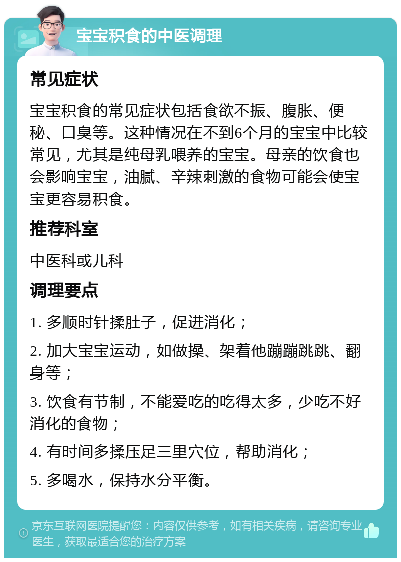 宝宝积食的中医调理 常见症状 宝宝积食的常见症状包括食欲不振、腹胀、便秘、口臭等。这种情况在不到6个月的宝宝中比较常见，尤其是纯母乳喂养的宝宝。母亲的饮食也会影响宝宝，油腻、辛辣刺激的食物可能会使宝宝更容易积食。 推荐科室 中医科或儿科 调理要点 1. 多顺时针揉肚子，促进消化； 2. 加大宝宝运动，如做操、架着他蹦蹦跳跳、翻身等； 3. 饮食有节制，不能爱吃的吃得太多，少吃不好消化的食物； 4. 有时间多揉压足三里穴位，帮助消化； 5. 多喝水，保持水分平衡。