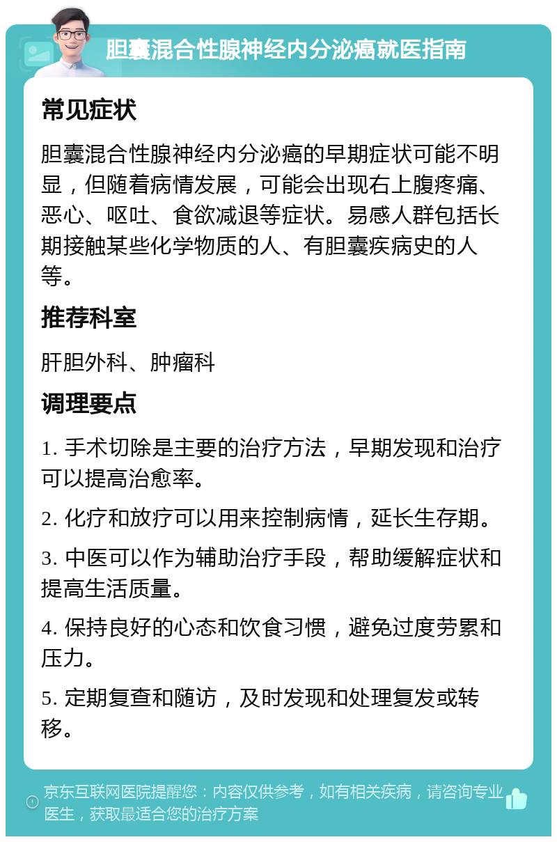 胆囊混合性腺神经内分泌癌就医指南 常见症状 胆囊混合性腺神经内分泌癌的早期症状可能不明显，但随着病情发展，可能会出现右上腹疼痛、恶心、呕吐、食欲减退等症状。易感人群包括长期接触某些化学物质的人、有胆囊疾病史的人等。 推荐科室 肝胆外科、肿瘤科 调理要点 1. 手术切除是主要的治疗方法，早期发现和治疗可以提高治愈率。 2. 化疗和放疗可以用来控制病情，延长生存期。 3. 中医可以作为辅助治疗手段，帮助缓解症状和提高生活质量。 4. 保持良好的心态和饮食习惯，避免过度劳累和压力。 5. 定期复查和随访，及时发现和处理复发或转移。