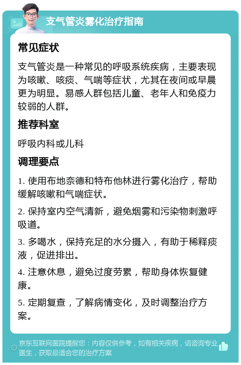 支气管炎雾化治疗指南 常见症状 支气管炎是一种常见的呼吸系统疾病，主要表现为咳嗽、咳痰、气喘等症状，尤其在夜间或早晨更为明显。易感人群包括儿童、老年人和免疫力较弱的人群。 推荐科室 呼吸内科或儿科 调理要点 1. 使用布地奈德和特布他林进行雾化治疗，帮助缓解咳嗽和气喘症状。 2. 保持室内空气清新，避免烟雾和污染物刺激呼吸道。 3. 多喝水，保持充足的水分摄入，有助于稀释痰液，促进排出。 4. 注意休息，避免过度劳累，帮助身体恢复健康。 5. 定期复查，了解病情变化，及时调整治疗方案。