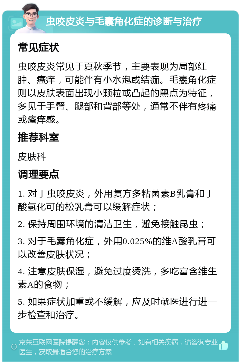 虫咬皮炎与毛囊角化症的诊断与治疗 常见症状 虫咬皮炎常见于夏秋季节，主要表现为局部红肿、瘙痒，可能伴有小水泡或结痂。毛囊角化症则以皮肤表面出现小颗粒或凸起的黑点为特征，多见于手臂、腿部和背部等处，通常不伴有疼痛或瘙痒感。 推荐科室 皮肤科 调理要点 1. 对于虫咬皮炎，外用复方多粘菌素B乳膏和丁酸氢化可的松乳膏可以缓解症状； 2. 保持周围环境的清洁卫生，避免接触昆虫； 3. 对于毛囊角化症，外用0.025%的维A酸乳膏可以改善皮肤状况； 4. 注意皮肤保湿，避免过度烫洗，多吃富含维生素A的食物； 5. 如果症状加重或不缓解，应及时就医进行进一步检查和治疗。