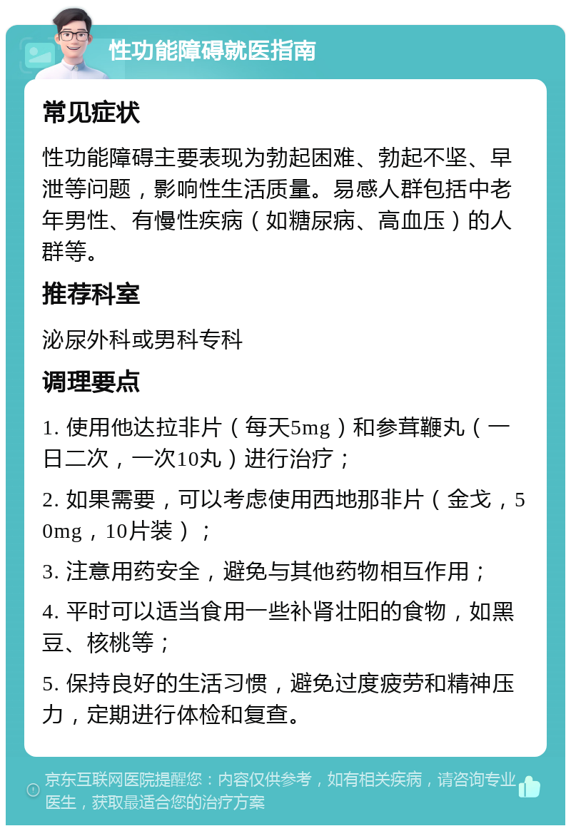 性功能障碍就医指南 常见症状 性功能障碍主要表现为勃起困难、勃起不坚、早泄等问题，影响性生活质量。易感人群包括中老年男性、有慢性疾病（如糖尿病、高血压）的人群等。 推荐科室 泌尿外科或男科专科 调理要点 1. 使用他达拉非片（每天5mg）和参茸鞭丸（一日二次，一次10丸）进行治疗； 2. 如果需要，可以考虑使用西地那非片（金戈，50mg，10片装）； 3. 注意用药安全，避免与其他药物相互作用； 4. 平时可以适当食用一些补肾壮阳的食物，如黑豆、核桃等； 5. 保持良好的生活习惯，避免过度疲劳和精神压力，定期进行体检和复查。