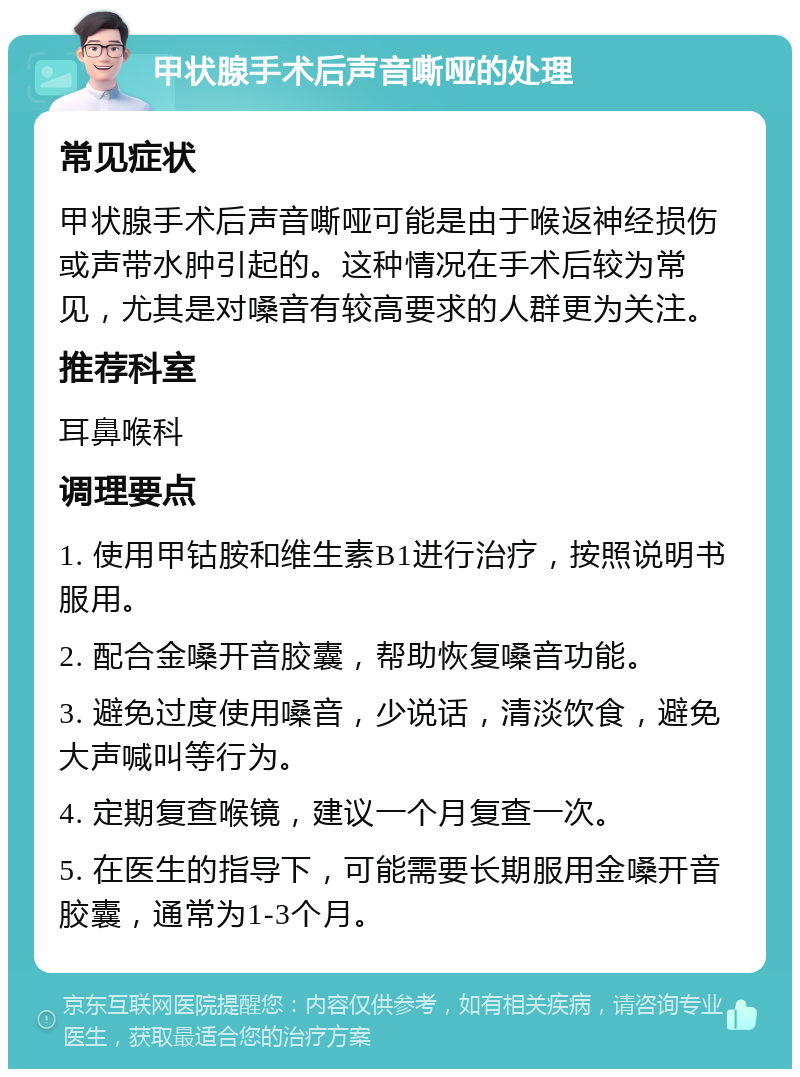 甲状腺手术后声音嘶哑的处理 常见症状 甲状腺手术后声音嘶哑可能是由于喉返神经损伤或声带水肿引起的。这种情况在手术后较为常见，尤其是对嗓音有较高要求的人群更为关注。 推荐科室 耳鼻喉科 调理要点 1. 使用甲钴胺和维生素B1进行治疗，按照说明书服用。 2. 配合金嗓开音胶囊，帮助恢复嗓音功能。 3. 避免过度使用嗓音，少说话，清淡饮食，避免大声喊叫等行为。 4. 定期复查喉镜，建议一个月复查一次。 5. 在医生的指导下，可能需要长期服用金嗓开音胶囊，通常为1-3个月。