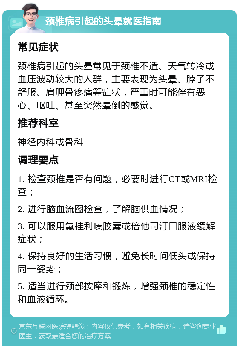 颈椎病引起的头晕就医指南 常见症状 颈椎病引起的头晕常见于颈椎不适、天气转冷或血压波动较大的人群，主要表现为头晕、脖子不舒服、肩胛骨疼痛等症状，严重时可能伴有恶心、呕吐、甚至突然晕倒的感觉。 推荐科室 神经内科或骨科 调理要点 1. 检查颈椎是否有问题，必要时进行CT或MRI检查； 2. 进行脑血流图检查，了解脑供血情况； 3. 可以服用氟桂利嗪胶囊或倍他司汀口服液缓解症状； 4. 保持良好的生活习惯，避免长时间低头或保持同一姿势； 5. 适当进行颈部按摩和锻炼，增强颈椎的稳定性和血液循环。