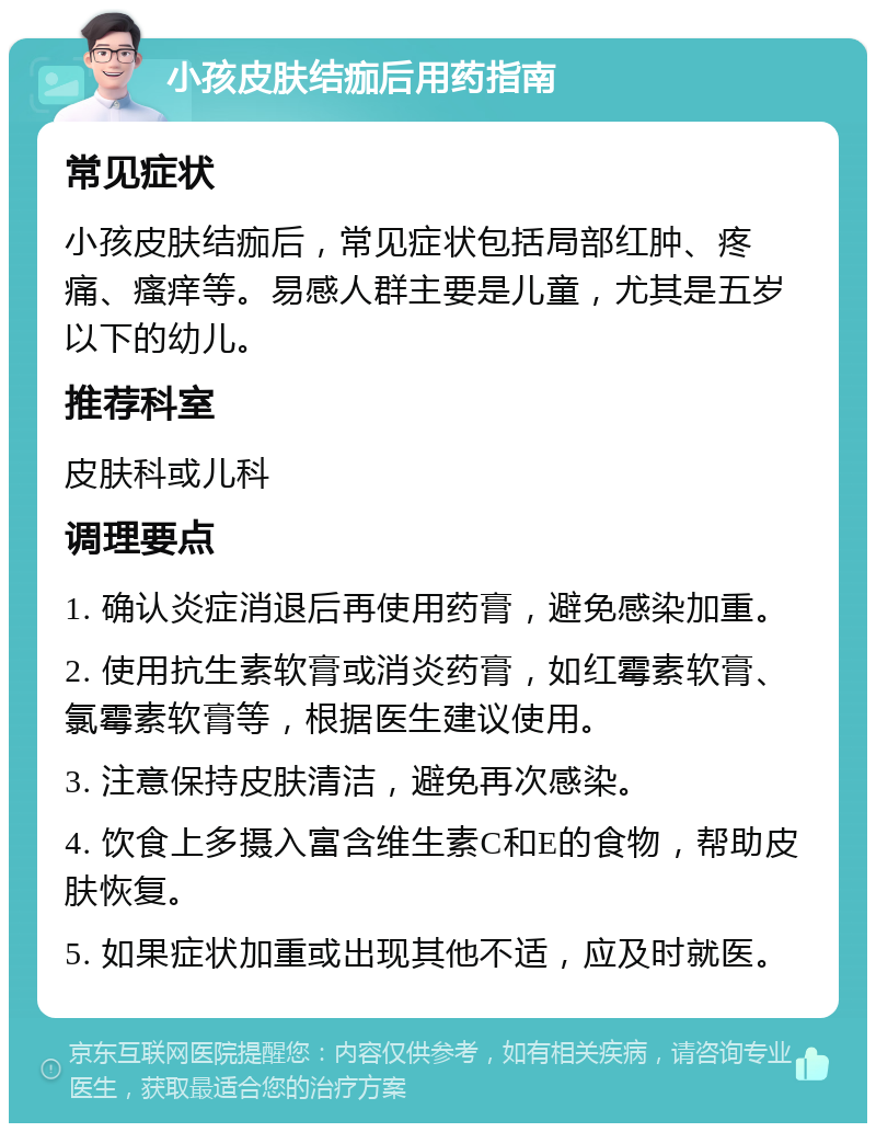 小孩皮肤结痂后用药指南 常见症状 小孩皮肤结痂后，常见症状包括局部红肿、疼痛、瘙痒等。易感人群主要是儿童，尤其是五岁以下的幼儿。 推荐科室 皮肤科或儿科 调理要点 1. 确认炎症消退后再使用药膏，避免感染加重。 2. 使用抗生素软膏或消炎药膏，如红霉素软膏、氯霉素软膏等，根据医生建议使用。 3. 注意保持皮肤清洁，避免再次感染。 4. 饮食上多摄入富含维生素C和E的食物，帮助皮肤恢复。 5. 如果症状加重或出现其他不适，应及时就医。