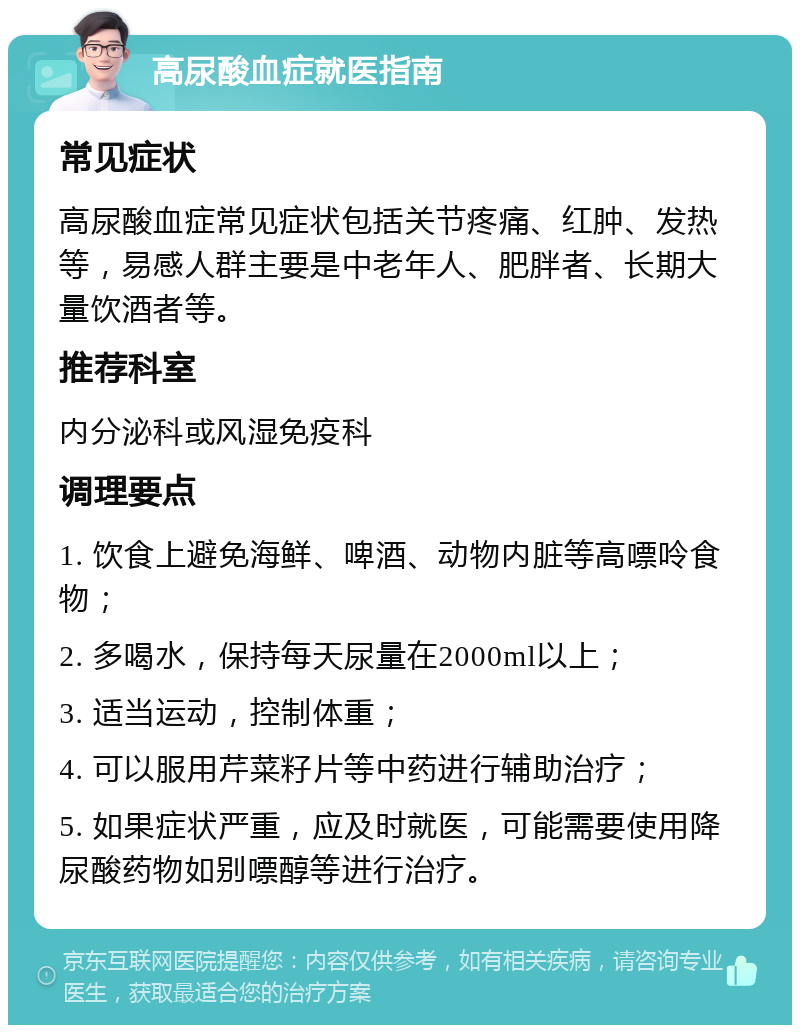 高尿酸血症就医指南 常见症状 高尿酸血症常见症状包括关节疼痛、红肿、发热等，易感人群主要是中老年人、肥胖者、长期大量饮酒者等。 推荐科室 内分泌科或风湿免疫科 调理要点 1. 饮食上避免海鲜、啤酒、动物内脏等高嘌呤食物； 2. 多喝水，保持每天尿量在2000ml以上； 3. 适当运动，控制体重； 4. 可以服用芹菜籽片等中药进行辅助治疗； 5. 如果症状严重，应及时就医，可能需要使用降尿酸药物如别嘌醇等进行治疗。