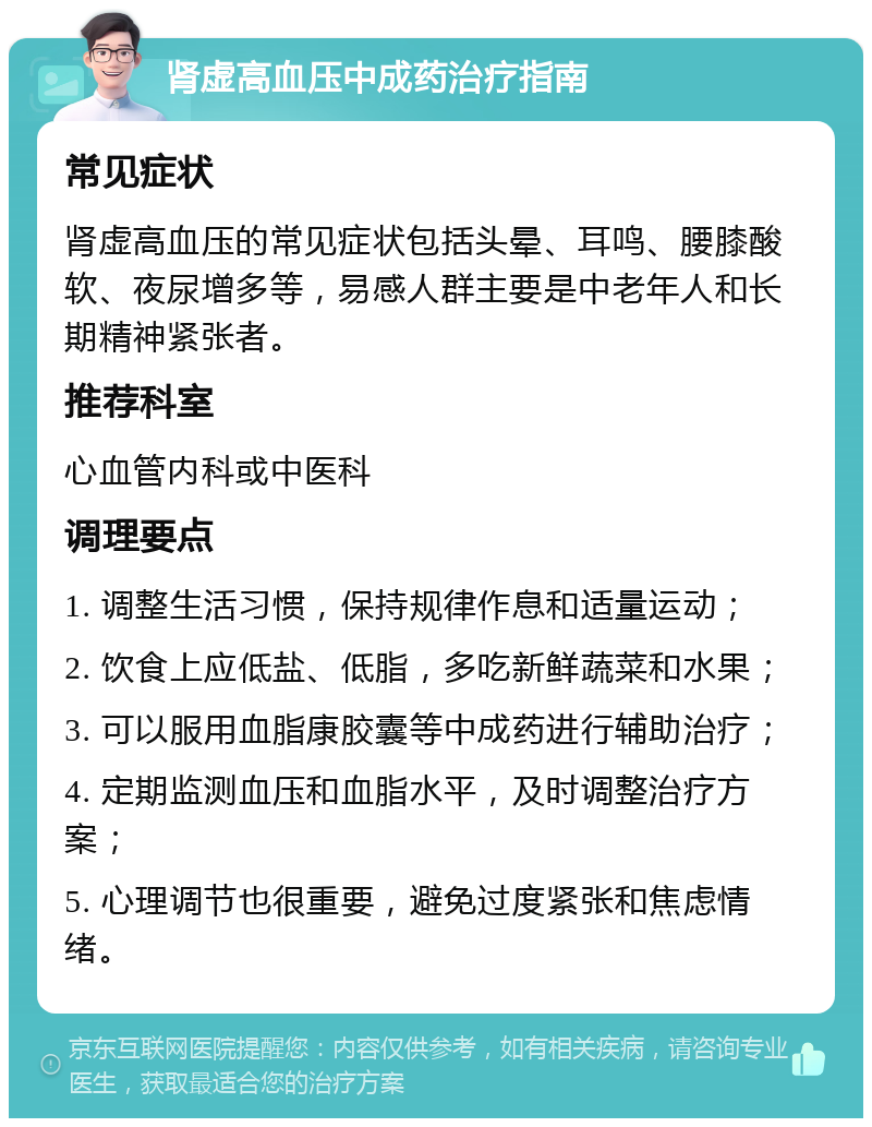 肾虚高血压中成药治疗指南 常见症状 肾虚高血压的常见症状包括头晕、耳鸣、腰膝酸软、夜尿增多等，易感人群主要是中老年人和长期精神紧张者。 推荐科室 心血管内科或中医科 调理要点 1. 调整生活习惯，保持规律作息和适量运动； 2. 饮食上应低盐、低脂，多吃新鲜蔬菜和水果； 3. 可以服用血脂康胶囊等中成药进行辅助治疗； 4. 定期监测血压和血脂水平，及时调整治疗方案； 5. 心理调节也很重要，避免过度紧张和焦虑情绪。