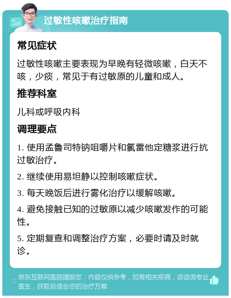 过敏性咳嗽治疗指南 常见症状 过敏性咳嗽主要表现为早晚有轻微咳嗽，白天不咳，少痰，常见于有过敏原的儿童和成人。 推荐科室 儿科或呼吸内科 调理要点 1. 使用孟鲁司特钠咀嚼片和氯雷他定糖浆进行抗过敏治疗。 2. 继续使用易坦静以控制咳嗽症状。 3. 每天晚饭后进行雾化治疗以缓解咳嗽。 4. 避免接触已知的过敏原以减少咳嗽发作的可能性。 5. 定期复查和调整治疗方案，必要时请及时就诊。