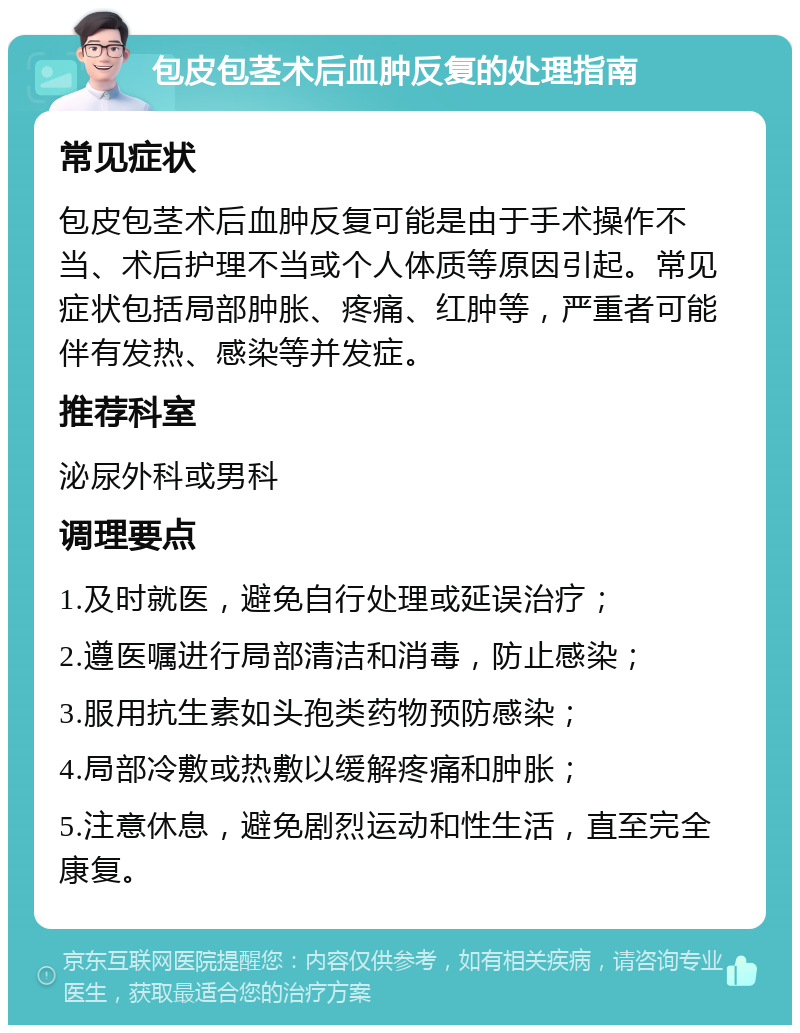 包皮包茎术后血肿反复的处理指南 常见症状 包皮包茎术后血肿反复可能是由于手术操作不当、术后护理不当或个人体质等原因引起。常见症状包括局部肿胀、疼痛、红肿等，严重者可能伴有发热、感染等并发症。 推荐科室 泌尿外科或男科 调理要点 1.及时就医，避免自行处理或延误治疗； 2.遵医嘱进行局部清洁和消毒，防止感染； 3.服用抗生素如头孢类药物预防感染； 4.局部冷敷或热敷以缓解疼痛和肿胀； 5.注意休息，避免剧烈运动和性生活，直至完全康复。