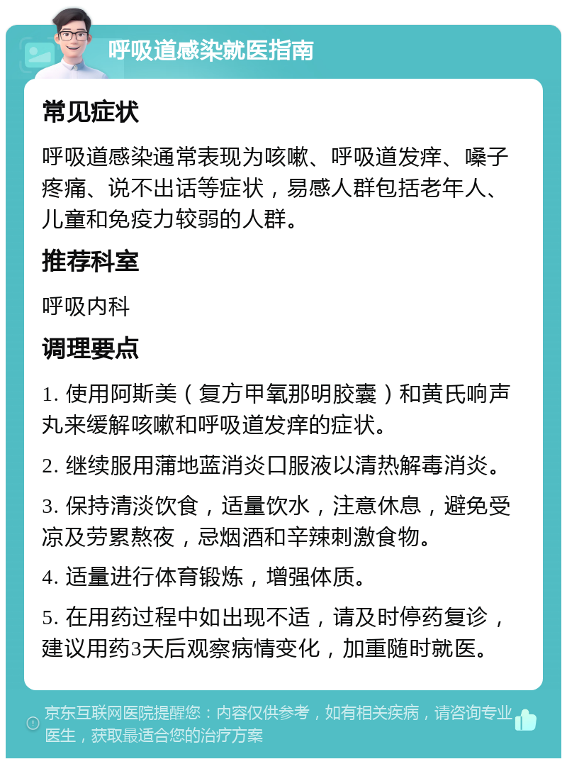 呼吸道感染就医指南 常见症状 呼吸道感染通常表现为咳嗽、呼吸道发痒、嗓子疼痛、说不出话等症状，易感人群包括老年人、儿童和免疫力较弱的人群。 推荐科室 呼吸内科 调理要点 1. 使用阿斯美（复方甲氧那明胶囊）和黄氏响声丸来缓解咳嗽和呼吸道发痒的症状。 2. 继续服用蒲地蓝消炎口服液以清热解毒消炎。 3. 保持清淡饮食，适量饮水，注意休息，避免受凉及劳累熬夜，忌烟酒和辛辣刺激食物。 4. 适量进行体育锻炼，增强体质。 5. 在用药过程中如出现不适，请及时停药复诊，建议用药3天后观察病情变化，加重随时就医。