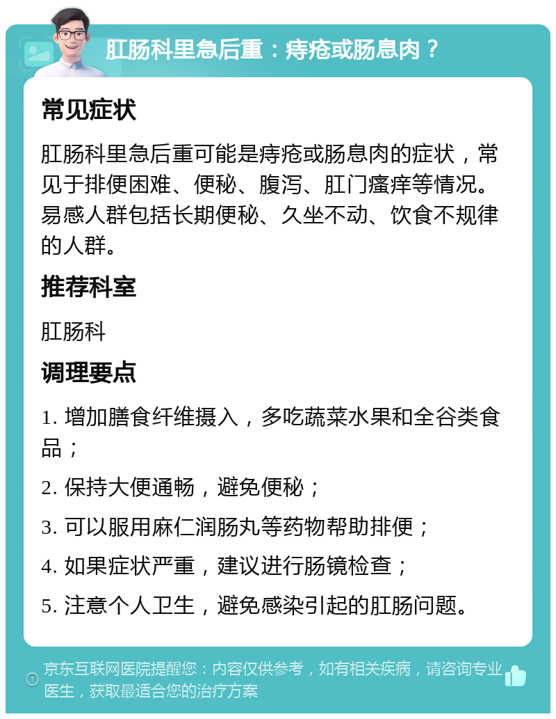 肛肠科里急后重：痔疮或肠息肉？ 常见症状 肛肠科里急后重可能是痔疮或肠息肉的症状，常见于排便困难、便秘、腹泻、肛门瘙痒等情况。易感人群包括长期便秘、久坐不动、饮食不规律的人群。 推荐科室 肛肠科 调理要点 1. 增加膳食纤维摄入，多吃蔬菜水果和全谷类食品； 2. 保持大便通畅，避免便秘； 3. 可以服用麻仁润肠丸等药物帮助排便； 4. 如果症状严重，建议进行肠镜检查； 5. 注意个人卫生，避免感染引起的肛肠问题。