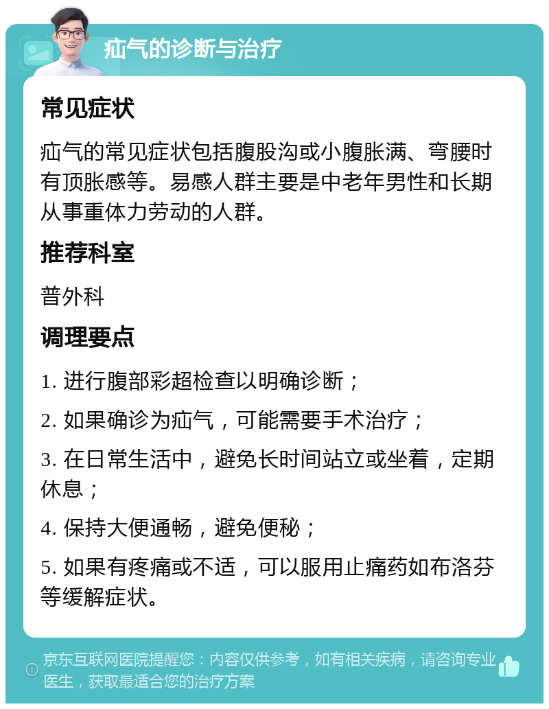 疝气的诊断与治疗 常见症状 疝气的常见症状包括腹股沟或小腹胀满、弯腰时有顶胀感等。易感人群主要是中老年男性和长期从事重体力劳动的人群。 推荐科室 普外科 调理要点 1. 进行腹部彩超检查以明确诊断； 2. 如果确诊为疝气，可能需要手术治疗； 3. 在日常生活中，避免长时间站立或坐着，定期休息； 4. 保持大便通畅，避免便秘； 5. 如果有疼痛或不适，可以服用止痛药如布洛芬等缓解症状。