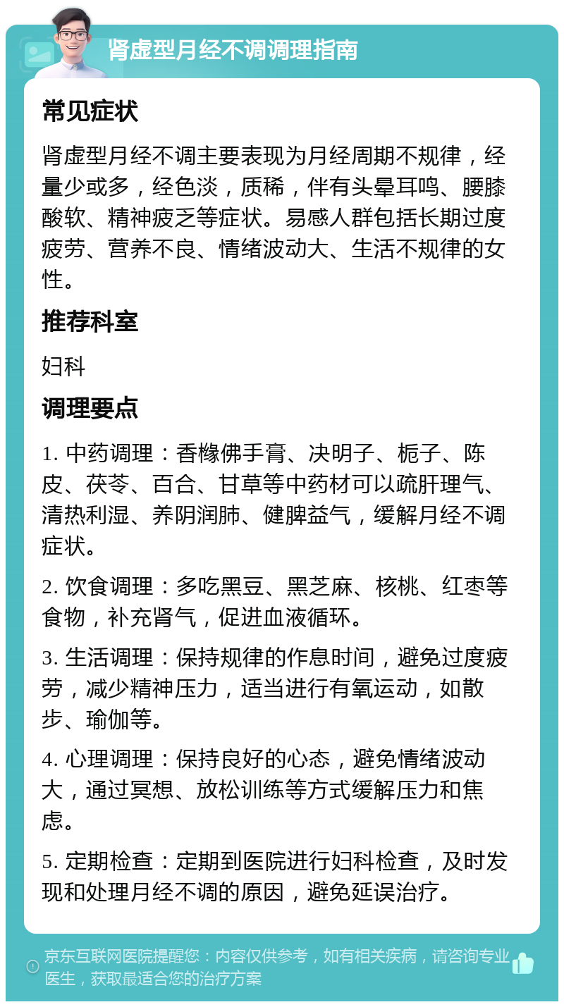 肾虚型月经不调调理指南 常见症状 肾虚型月经不调主要表现为月经周期不规律，经量少或多，经色淡，质稀，伴有头晕耳鸣、腰膝酸软、精神疲乏等症状。易感人群包括长期过度疲劳、营养不良、情绪波动大、生活不规律的女性。 推荐科室 妇科 调理要点 1. 中药调理：香橼佛手膏、决明子、栀子、陈皮、茯苓、百合、甘草等中药材可以疏肝理气、清热利湿、养阴润肺、健脾益气，缓解月经不调症状。 2. 饮食调理：多吃黑豆、黑芝麻、核桃、红枣等食物，补充肾气，促进血液循环。 3. 生活调理：保持规律的作息时间，避免过度疲劳，减少精神压力，适当进行有氧运动，如散步、瑜伽等。 4. 心理调理：保持良好的心态，避免情绪波动大，通过冥想、放松训练等方式缓解压力和焦虑。 5. 定期检查：定期到医院进行妇科检查，及时发现和处理月经不调的原因，避免延误治疗。