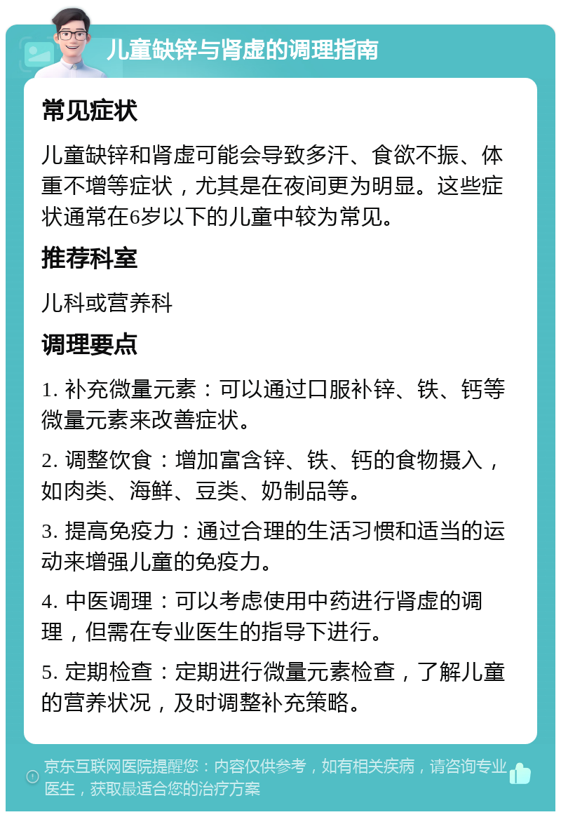 儿童缺锌与肾虚的调理指南 常见症状 儿童缺锌和肾虚可能会导致多汗、食欲不振、体重不增等症状，尤其是在夜间更为明显。这些症状通常在6岁以下的儿童中较为常见。 推荐科室 儿科或营养科 调理要点 1. 补充微量元素：可以通过口服补锌、铁、钙等微量元素来改善症状。 2. 调整饮食：增加富含锌、铁、钙的食物摄入，如肉类、海鲜、豆类、奶制品等。 3. 提高免疫力：通过合理的生活习惯和适当的运动来增强儿童的免疫力。 4. 中医调理：可以考虑使用中药进行肾虚的调理，但需在专业医生的指导下进行。 5. 定期检查：定期进行微量元素检查，了解儿童的营养状况，及时调整补充策略。