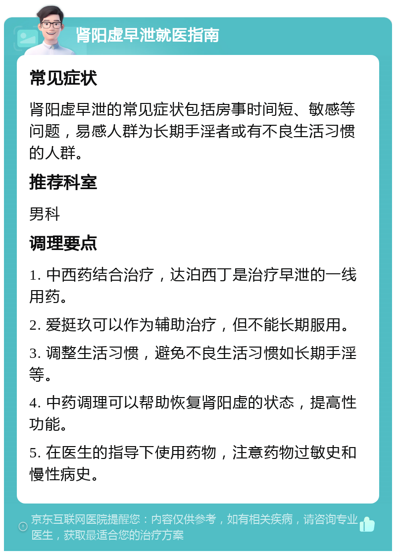 肾阳虚早泄就医指南 常见症状 肾阳虚早泄的常见症状包括房事时间短、敏感等问题，易感人群为长期手淫者或有不良生活习惯的人群。 推荐科室 男科 调理要点 1. 中西药结合治疗，达泊西丁是治疗早泄的一线用药。 2. 爱挺玖可以作为辅助治疗，但不能长期服用。 3. 调整生活习惯，避免不良生活习惯如长期手淫等。 4. 中药调理可以帮助恢复肾阳虚的状态，提高性功能。 5. 在医生的指导下使用药物，注意药物过敏史和慢性病史。