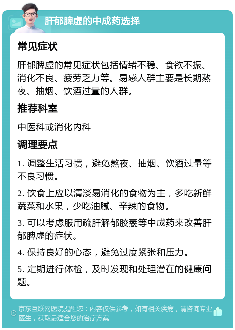 肝郁脾虚的中成药选择 常见症状 肝郁脾虚的常见症状包括情绪不稳、食欲不振、消化不良、疲劳乏力等。易感人群主要是长期熬夜、抽烟、饮酒过量的人群。 推荐科室 中医科或消化内科 调理要点 1. 调整生活习惯，避免熬夜、抽烟、饮酒过量等不良习惯。 2. 饮食上应以清淡易消化的食物为主，多吃新鲜蔬菜和水果，少吃油腻、辛辣的食物。 3. 可以考虑服用疏肝解郁胶囊等中成药来改善肝郁脾虚的症状。 4. 保持良好的心态，避免过度紧张和压力。 5. 定期进行体检，及时发现和处理潜在的健康问题。