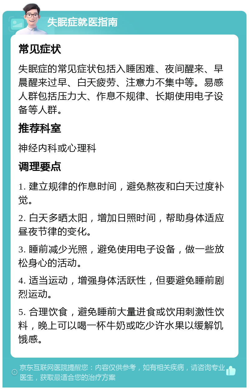 失眠症就医指南 常见症状 失眠症的常见症状包括入睡困难、夜间醒来、早晨醒来过早、白天疲劳、注意力不集中等。易感人群包括压力大、作息不规律、长期使用电子设备等人群。 推荐科室 神经内科或心理科 调理要点 1. 建立规律的作息时间，避免熬夜和白天过度补觉。 2. 白天多晒太阳，增加日照时间，帮助身体适应昼夜节律的变化。 3. 睡前减少光照，避免使用电子设备，做一些放松身心的活动。 4. 适当运动，增强身体活跃性，但要避免睡前剧烈运动。 5. 合理饮食，避免睡前大量进食或饮用刺激性饮料，晚上可以喝一杯牛奶或吃少许水果以缓解饥饿感。