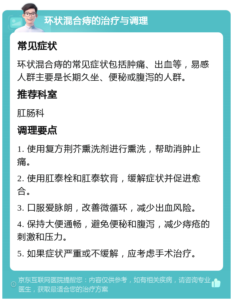 环状混合痔的治疗与调理 常见症状 环状混合痔的常见症状包括肿痛、出血等，易感人群主要是长期久坐、便秘或腹泻的人群。 推荐科室 肛肠科 调理要点 1. 使用复方荆芥熏洗剂进行熏洗，帮助消肿止痛。 2. 使用肛泰栓和肛泰软膏，缓解症状并促进愈合。 3. 口服爱脉朗，改善微循环，减少出血风险。 4. 保持大便通畅，避免便秘和腹泻，减少痔疮的刺激和压力。 5. 如果症状严重或不缓解，应考虑手术治疗。