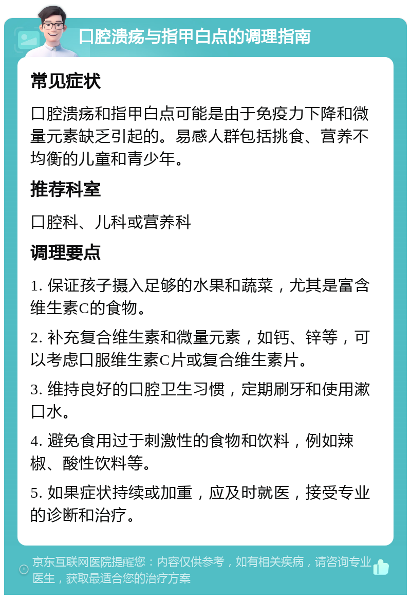 口腔溃疡与指甲白点的调理指南 常见症状 口腔溃疡和指甲白点可能是由于免疫力下降和微量元素缺乏引起的。易感人群包括挑食、营养不均衡的儿童和青少年。 推荐科室 口腔科、儿科或营养科 调理要点 1. 保证孩子摄入足够的水果和蔬菜，尤其是富含维生素C的食物。 2. 补充复合维生素和微量元素，如钙、锌等，可以考虑口服维生素C片或复合维生素片。 3. 维持良好的口腔卫生习惯，定期刷牙和使用漱口水。 4. 避免食用过于刺激性的食物和饮料，例如辣椒、酸性饮料等。 5. 如果症状持续或加重，应及时就医，接受专业的诊断和治疗。