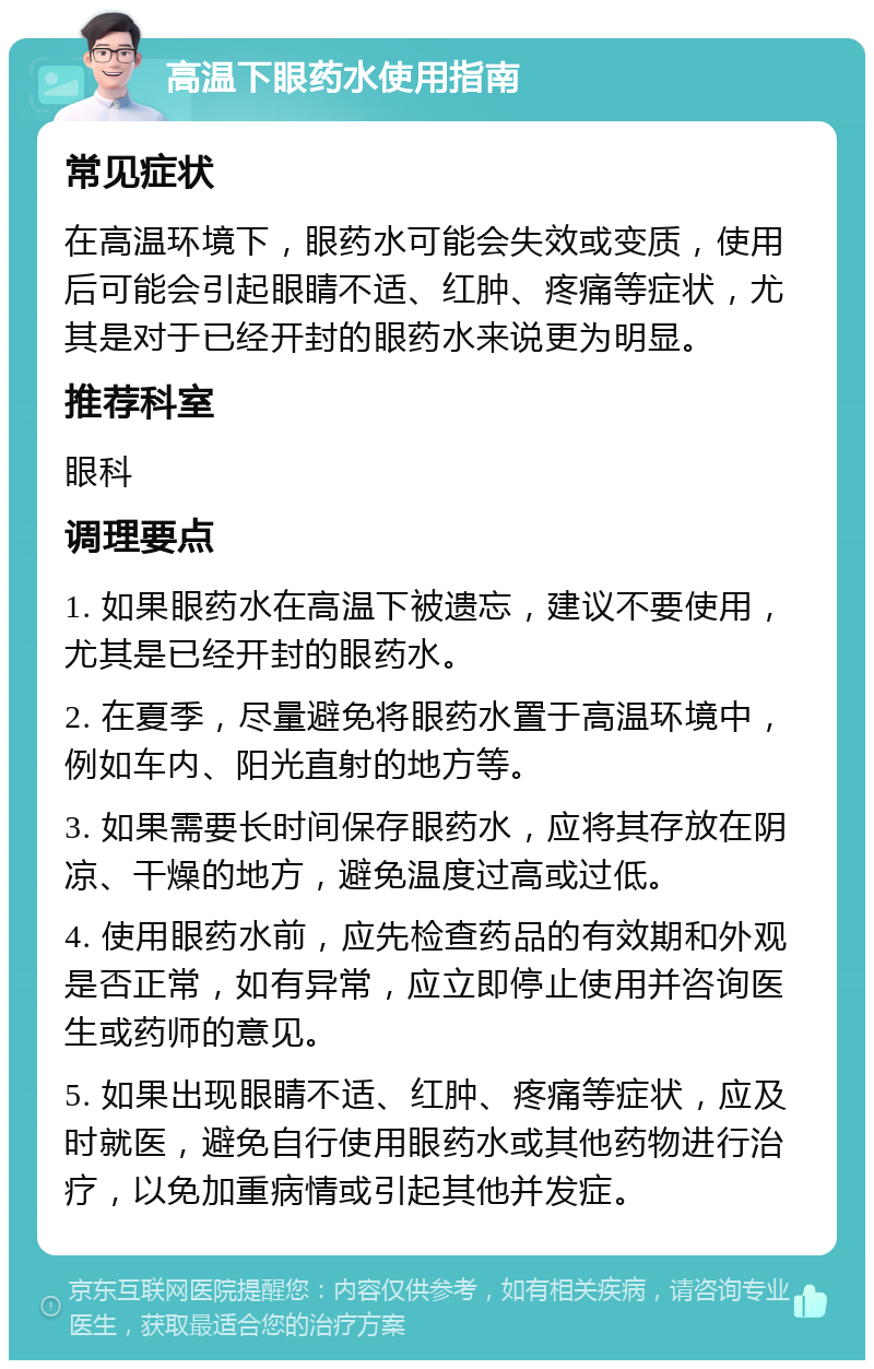 高温下眼药水使用指南 常见症状 在高温环境下，眼药水可能会失效或变质，使用后可能会引起眼睛不适、红肿、疼痛等症状，尤其是对于已经开封的眼药水来说更为明显。 推荐科室 眼科 调理要点 1. 如果眼药水在高温下被遗忘，建议不要使用，尤其是已经开封的眼药水。 2. 在夏季，尽量避免将眼药水置于高温环境中，例如车内、阳光直射的地方等。 3. 如果需要长时间保存眼药水，应将其存放在阴凉、干燥的地方，避免温度过高或过低。 4. 使用眼药水前，应先检查药品的有效期和外观是否正常，如有异常，应立即停止使用并咨询医生或药师的意见。 5. 如果出现眼睛不适、红肿、疼痛等症状，应及时就医，避免自行使用眼药水或其他药物进行治疗，以免加重病情或引起其他并发症。