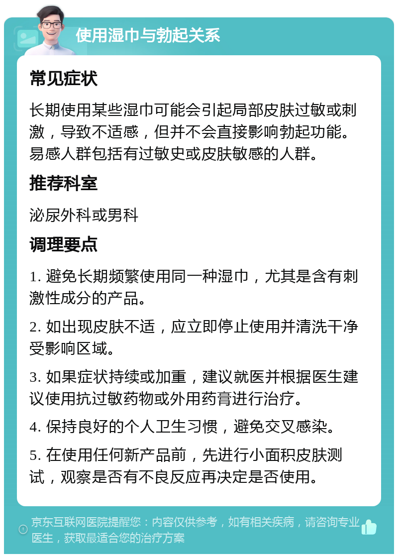 使用湿巾与勃起关系 常见症状 长期使用某些湿巾可能会引起局部皮肤过敏或刺激，导致不适感，但并不会直接影响勃起功能。易感人群包括有过敏史或皮肤敏感的人群。 推荐科室 泌尿外科或男科 调理要点 1. 避免长期频繁使用同一种湿巾，尤其是含有刺激性成分的产品。 2. 如出现皮肤不适，应立即停止使用并清洗干净受影响区域。 3. 如果症状持续或加重，建议就医并根据医生建议使用抗过敏药物或外用药膏进行治疗。 4. 保持良好的个人卫生习惯，避免交叉感染。 5. 在使用任何新产品前，先进行小面积皮肤测试，观察是否有不良反应再决定是否使用。