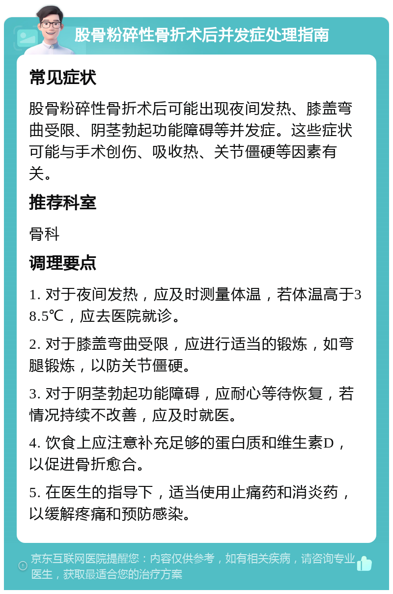 股骨粉碎性骨折术后并发症处理指南 常见症状 股骨粉碎性骨折术后可能出现夜间发热、膝盖弯曲受限、阴茎勃起功能障碍等并发症。这些症状可能与手术创伤、吸收热、关节僵硬等因素有关。 推荐科室 骨科 调理要点 1. 对于夜间发热，应及时测量体温，若体温高于38.5℃，应去医院就诊。 2. 对于膝盖弯曲受限，应进行适当的锻炼，如弯腿锻炼，以防关节僵硬。 3. 对于阴茎勃起功能障碍，应耐心等待恢复，若情况持续不改善，应及时就医。 4. 饮食上应注意补充足够的蛋白质和维生素D，以促进骨折愈合。 5. 在医生的指导下，适当使用止痛药和消炎药，以缓解疼痛和预防感染。