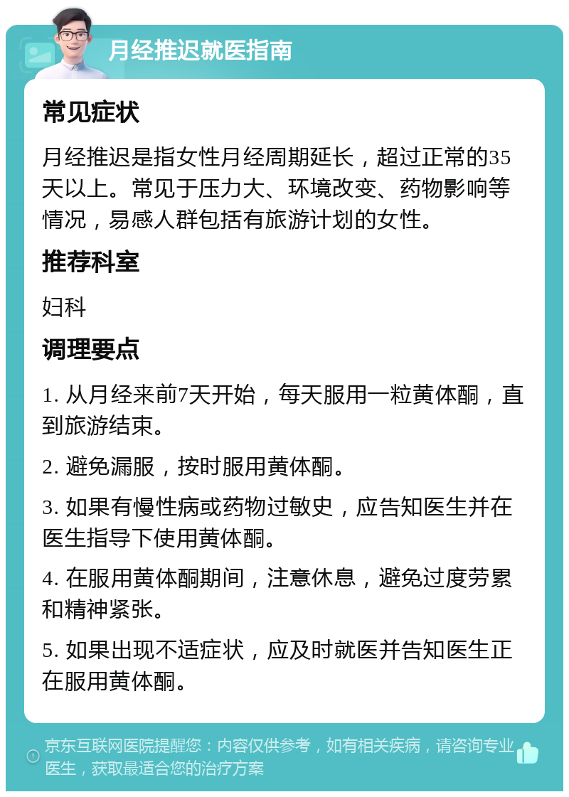 月经推迟就医指南 常见症状 月经推迟是指女性月经周期延长，超过正常的35天以上。常见于压力大、环境改变、药物影响等情况，易感人群包括有旅游计划的女性。 推荐科室 妇科 调理要点 1. 从月经来前7天开始，每天服用一粒黄体酮，直到旅游结束。 2. 避免漏服，按时服用黄体酮。 3. 如果有慢性病或药物过敏史，应告知医生并在医生指导下使用黄体酮。 4. 在服用黄体酮期间，注意休息，避免过度劳累和精神紧张。 5. 如果出现不适症状，应及时就医并告知医生正在服用黄体酮。