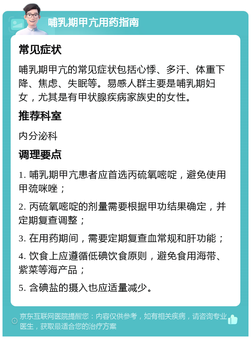 哺乳期甲亢用药指南 常见症状 哺乳期甲亢的常见症状包括心悸、多汗、体重下降、焦虑、失眠等。易感人群主要是哺乳期妇女，尤其是有甲状腺疾病家族史的女性。 推荐科室 内分泌科 调理要点 1. 哺乳期甲亢患者应首选丙硫氧嘧啶，避免使用甲巯咪唑； 2. 丙硫氧嘧啶的剂量需要根据甲功结果确定，并定期复查调整； 3. 在用药期间，需要定期复查血常规和肝功能； 4. 饮食上应遵循低碘饮食原则，避免食用海带、紫菜等海产品； 5. 含碘盐的摄入也应适量减少。