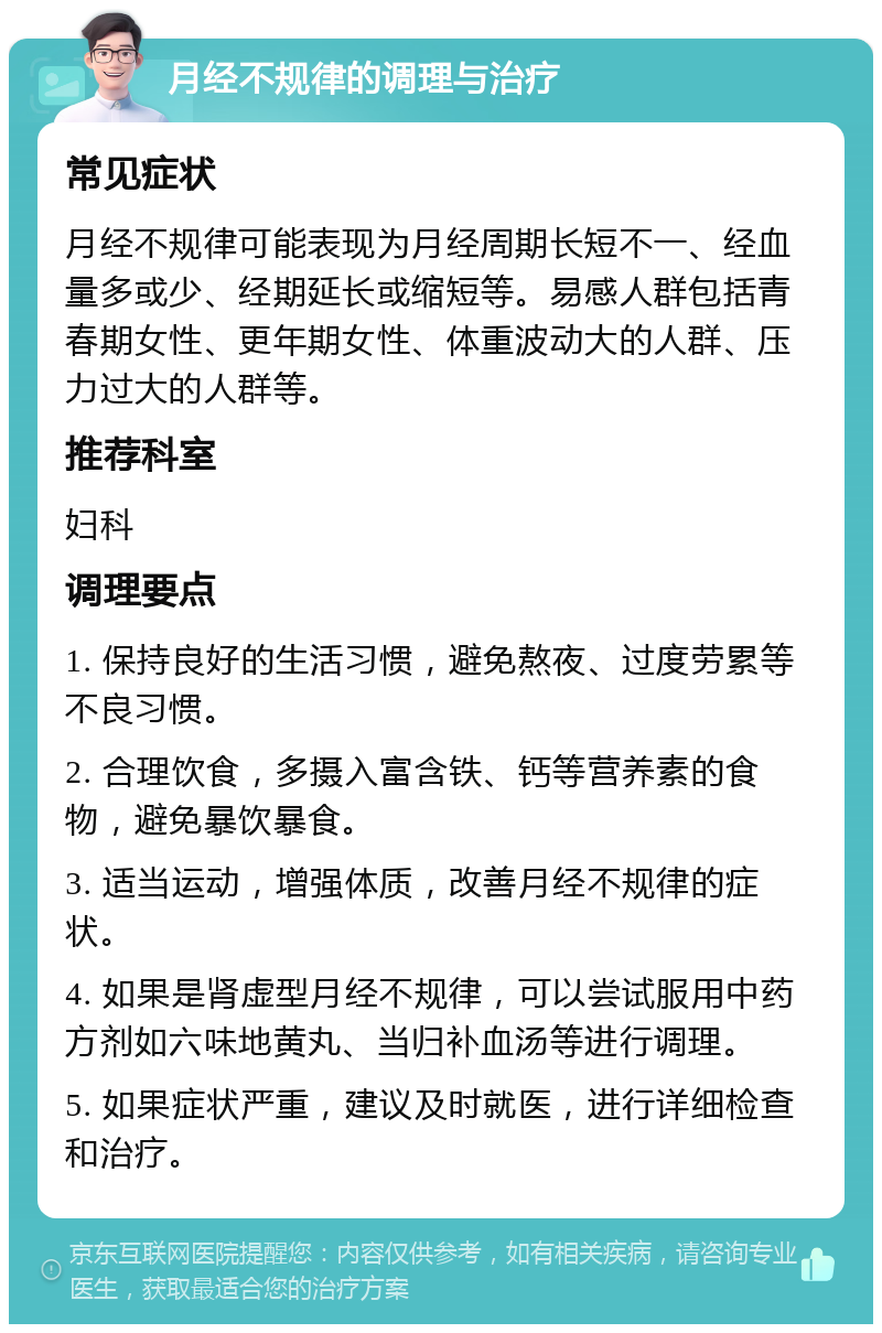 月经不规律的调理与治疗 常见症状 月经不规律可能表现为月经周期长短不一、经血量多或少、经期延长或缩短等。易感人群包括青春期女性、更年期女性、体重波动大的人群、压力过大的人群等。 推荐科室 妇科 调理要点 1. 保持良好的生活习惯，避免熬夜、过度劳累等不良习惯。 2. 合理饮食，多摄入富含铁、钙等营养素的食物，避免暴饮暴食。 3. 适当运动，增强体质，改善月经不规律的症状。 4. 如果是肾虚型月经不规律，可以尝试服用中药方剂如六味地黄丸、当归补血汤等进行调理。 5. 如果症状严重，建议及时就医，进行详细检查和治疗。